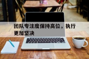 hth_团队专注度保持高位，执行更加坚决(注重团队意识)